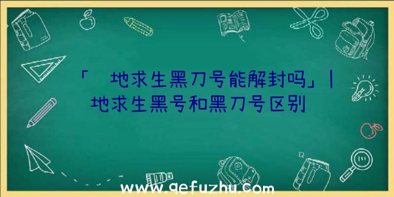 「绝地求生黑刀号能解封吗」|绝地求生黑号和黑刀号区别